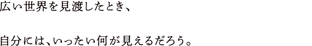 広い世界を見渡したとき、自分には、いったい何が見えるだろう。