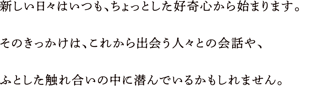 新しい日々はいつも、ちょっとした好奇心から始まります。そのきっかけは、これから出会う人々との会話や、ふとした触れ合いの中に潜んでいるかもしれません。