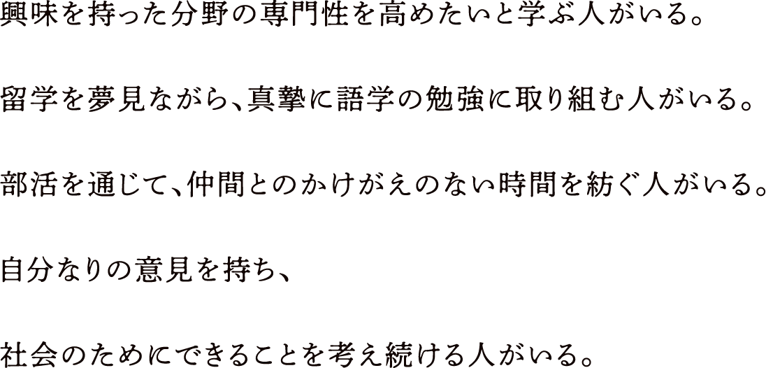 興味を持った分野の専門性を高めたいと学ぶ人がいる。留学を夢見ながら、真摯に語学の勉強に取り組む人がいる。部活を通じて、仲間とのかけがえのない時間を紡ぐ人がいる。自分なりの意見を持ち、社会のためにできることを考え続ける人がいる。