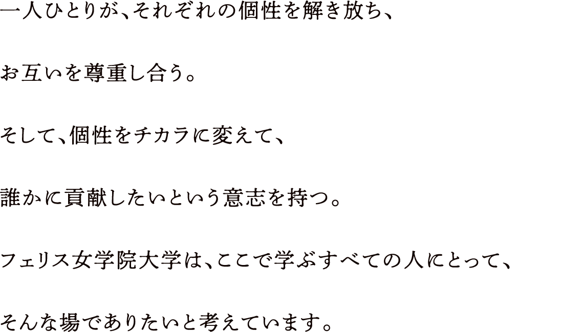 一人ひとりが、それぞれの個性を解き放ち、お互いを尊重し合う。そして、個性をチカラに変えて、誰かに貢献したいという意志を持つ。フェリス女学院大学は、ここで学ぶすべての人にとって、そんな場でありたいと考えています。