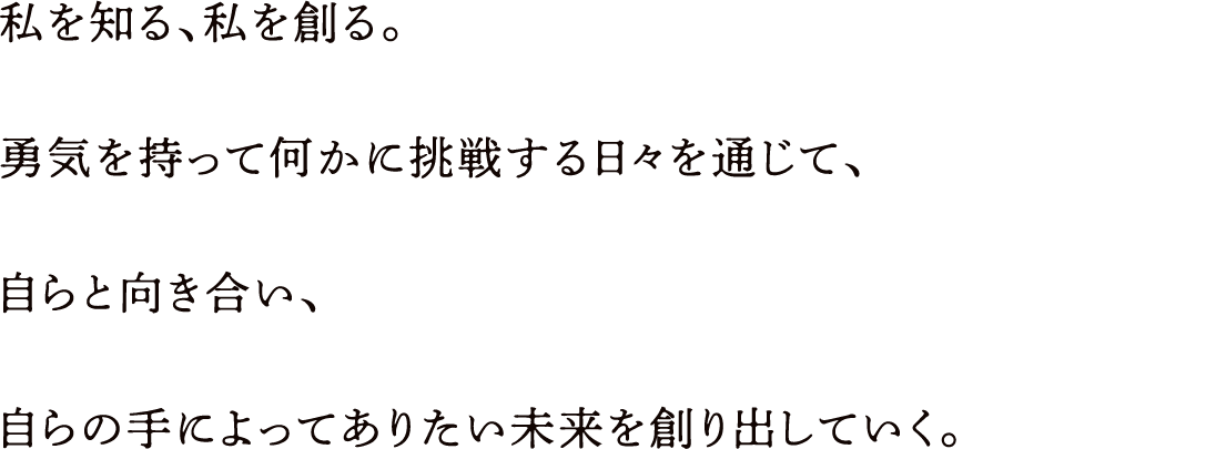 私を知る、私を創る。勇気を持って何かに挑戦する日々を通じて、自らと向き合い、自らの手によってありたい未来を創り出していく。